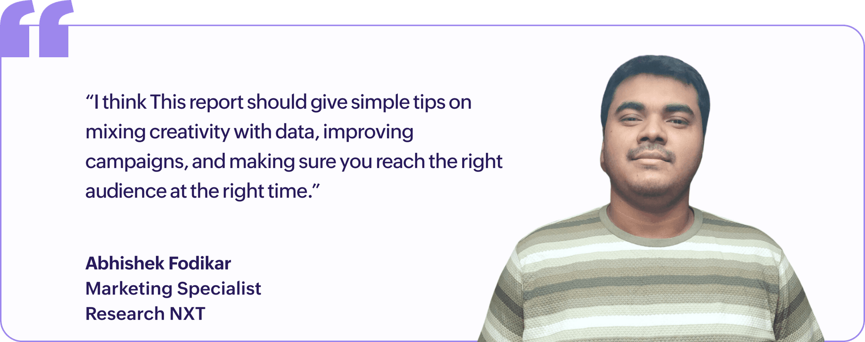 "I think this report should give simple tips on mixing creativity with data, improving campaigns, and making sure you reach the right audience at the right time.", Abhishek Fodikar, Marketing Specialist, Research NXT