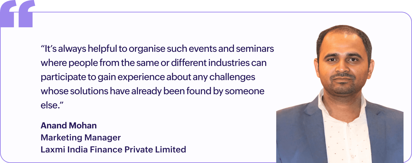 "It's always helpful to organise such events and seminars where people from the same or different industries can participate to gain experience about any challenges whose solutions have already been found by someone else.", Anand Mohan, Marketing Manager, Laxmi India Finance Private Limited