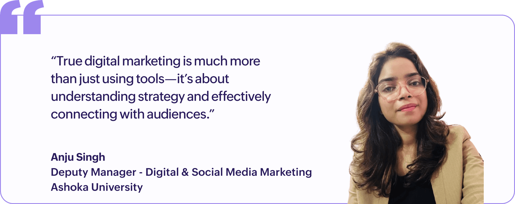 "True digital marketing is much more than just using tools, it's about understanding strategy and effectively connecting with audiences.", Anju Singh, Deputy Manager, Digital & Social Media Marketing, Ashoka University