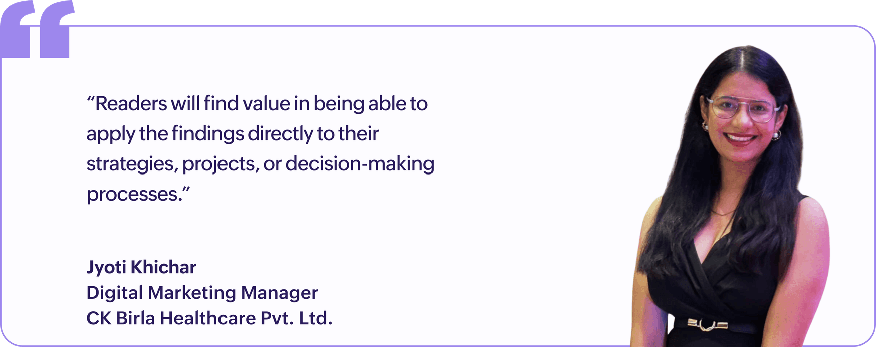 "Readers will find value in being able to apply the findings directly to their strategies, projects, or decision-making processes.", Jyoti Khichar, Digital Marketing Manager, CK Birla Healthcare Pvt. Ltd.
