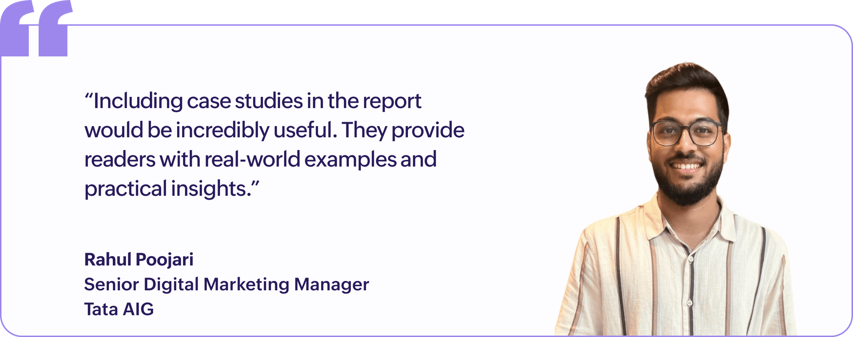 "Including case studies in the report would be incredibly useful. They provide readers with real-world examples and practical insights.", Rahul Poojari, Senior Digital Marketing Manager, Tata AIG