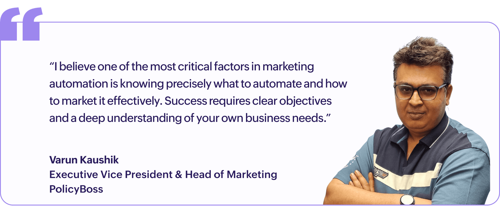"I believe one of the most critical factors in marketing automation is knowing precisely what to automate and how to market it effectively. Success requires clear objectives and a deep understanding of your own business needs.", Varun Kaushik, Executive Vice President & Head of Marketing, PolicyBoss