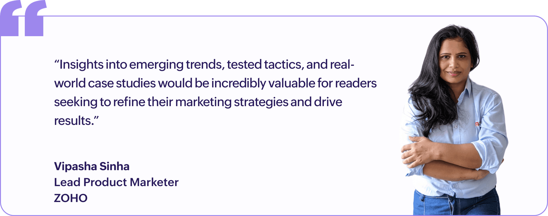"Insights into emerging trends, tested tactics, and real-world case studies would be incredibly valuable for readers seeking to refine their marketing strategies and drive results.", Vipasha Sinha, Lead Product Marketer, Zoho