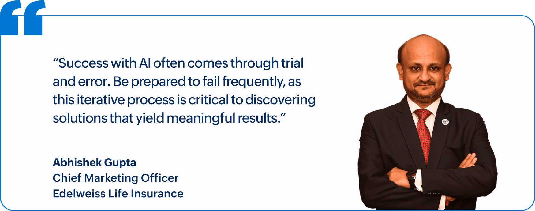 "Success with AI often comes through trial and error. Be prepared to fail frequently, as this iterative process is critical to discovering solutions that yield meaningful results.", Abhishek Gupta, Chief Marketing Officer, Edelweiss Life Insurance