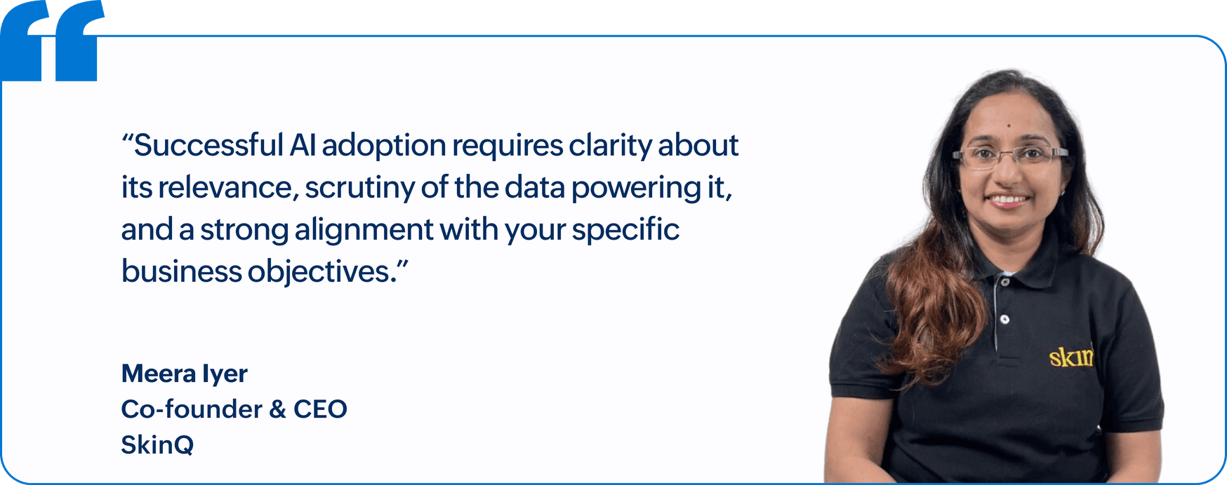 "Successful AI adoption requires clarity about its relevance, scrutiny of the data powering it, and a strong alignment with your specific business objectives.", Meera Iyer, Co-founder & CEO, SkinQ