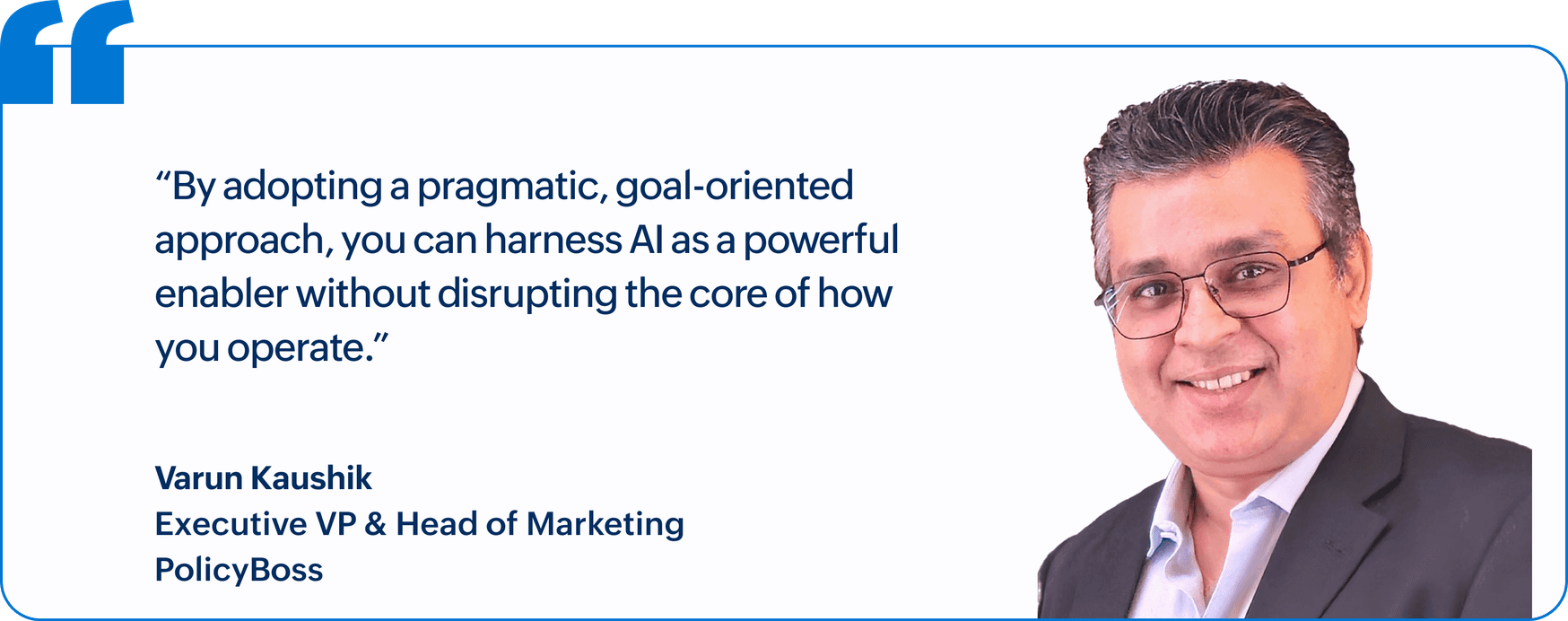"By adopting a pragmatic, goal-oriented approach, you can harness AI as a powerful enabler without disrupting the core of how you operate.", Varun Kaushik, Executive VP & Head of Marketing, PolicyBoss