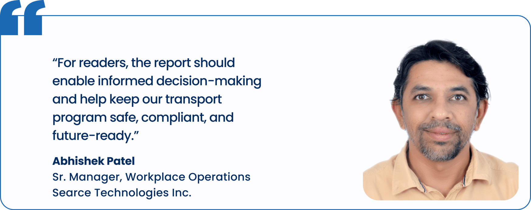 "For readers, the report should enable informed decision-making and help keep our transport program safe, compliant, and future-ready.", Abhishek Patel, Sr. Manager, Workplace Operations, Searce Technologies Inc.