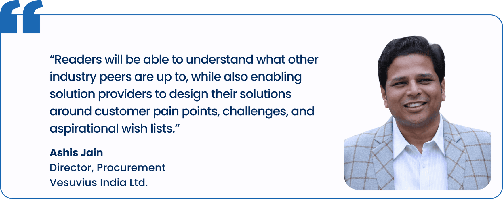 "Readers will be able to understand what other industry peers are up to, while also enabling solution providers to design their solutions around customer pain points, challenges, and aspirational wish lists.", Ashis Jain, Director, Procurement, Vesuvius India Ltd.