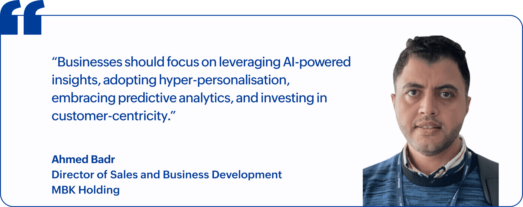 "Businesses should focus on leveraging AI-powered insights, adopting hyper-personalisation, embracing predictive analytics, and investing in customer-centricity.", Ahmed Badr, Director of Sales and Business Development, MBK Holding