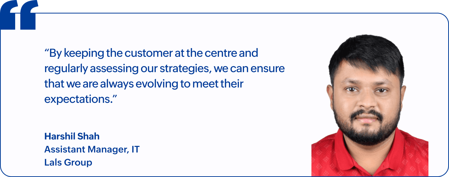"By keeping the customer at the centre and regularly assessing our strategies, we can ensure that we are always evolving to meet their expectations.", Harshil Shah, Assistant Manager, IT, Lals Group